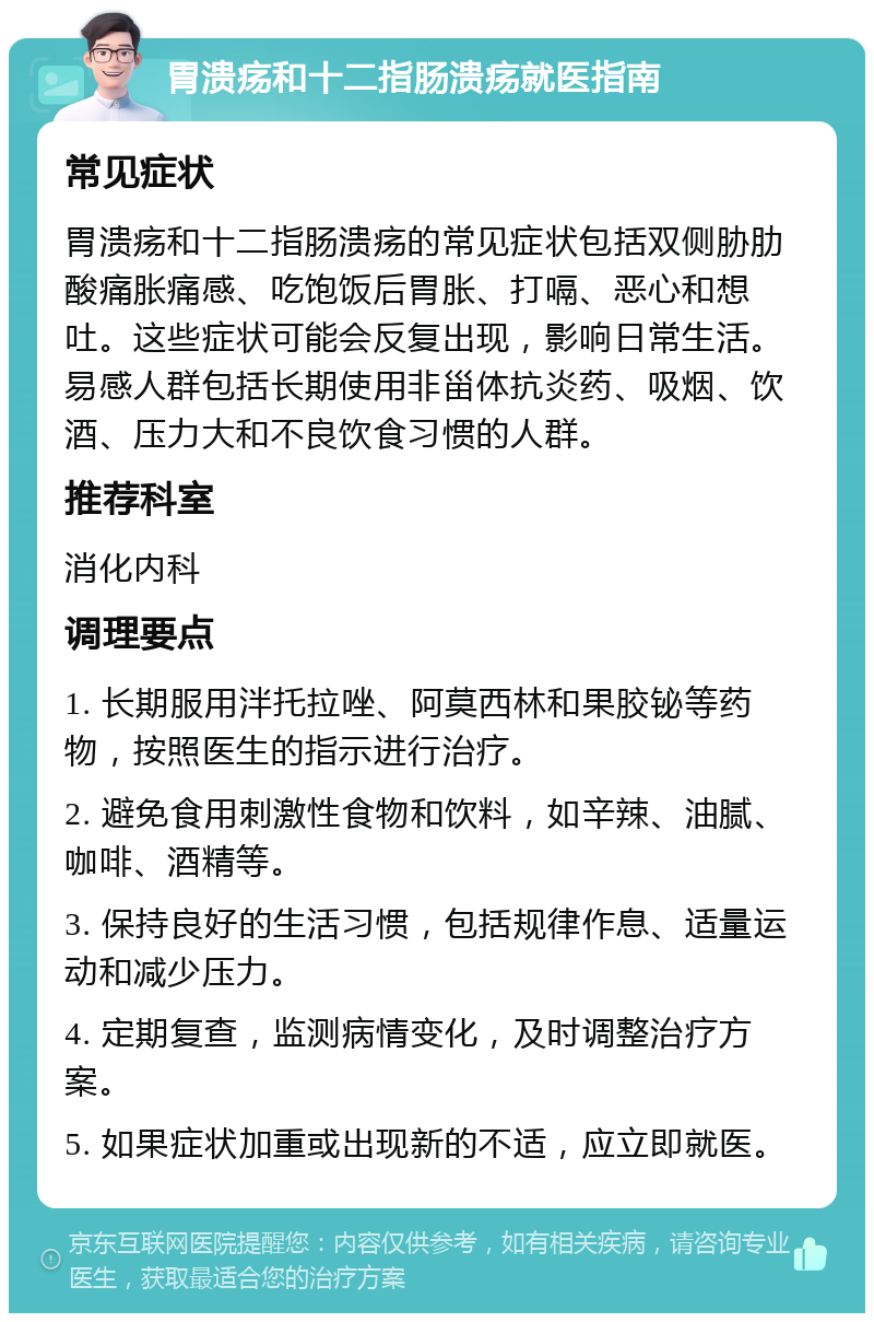 胃溃疡和十二指肠溃疡就医指南 常见症状 胃溃疡和十二指肠溃疡的常见症状包括双侧胁肋酸痛胀痛感、吃饱饭后胃胀、打嗝、恶心和想吐。这些症状可能会反复出现，影响日常生活。易感人群包括长期使用非甾体抗炎药、吸烟、饮酒、压力大和不良饮食习惯的人群。 推荐科室 消化内科 调理要点 1. 长期服用泮托拉唑、阿莫西林和果胶铋等药物，按照医生的指示进行治疗。 2. 避免食用刺激性食物和饮料，如辛辣、油腻、咖啡、酒精等。 3. 保持良好的生活习惯，包括规律作息、适量运动和减少压力。 4. 定期复查，监测病情变化，及时调整治疗方案。 5. 如果症状加重或出现新的不适，应立即就医。