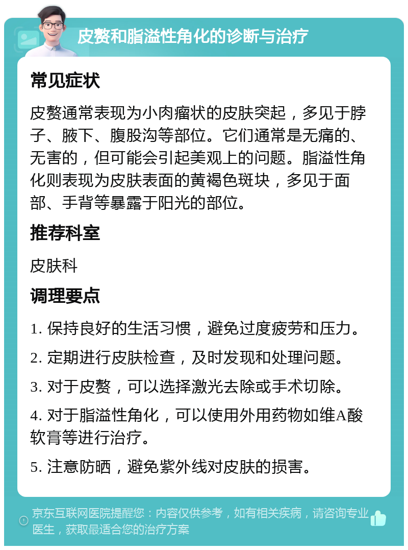 皮赘和脂溢性角化的诊断与治疗 常见症状 皮赘通常表现为小肉瘤状的皮肤突起，多见于脖子、腋下、腹股沟等部位。它们通常是无痛的、无害的，但可能会引起美观上的问题。脂溢性角化则表现为皮肤表面的黄褐色斑块，多见于面部、手背等暴露于阳光的部位。 推荐科室 皮肤科 调理要点 1. 保持良好的生活习惯，避免过度疲劳和压力。 2. 定期进行皮肤检查，及时发现和处理问题。 3. 对于皮赘，可以选择激光去除或手术切除。 4. 对于脂溢性角化，可以使用外用药物如维A酸软膏等进行治疗。 5. 注意防晒，避免紫外线对皮肤的损害。