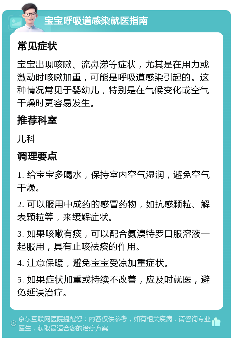 宝宝呼吸道感染就医指南 常见症状 宝宝出现咳嗽、流鼻涕等症状，尤其是在用力或激动时咳嗽加重，可能是呼吸道感染引起的。这种情况常见于婴幼儿，特别是在气候变化或空气干燥时更容易发生。 推荐科室 儿科 调理要点 1. 给宝宝多喝水，保持室内空气湿润，避免空气干燥。 2. 可以服用中成药的感冒药物，如抗感颗粒、解表颗粒等，来缓解症状。 3. 如果咳嗽有痰，可以配合氨溴特罗口服溶液一起服用，具有止咳祛痰的作用。 4. 注意保暖，避免宝宝受凉加重症状。 5. 如果症状加重或持续不改善，应及时就医，避免延误治疗。