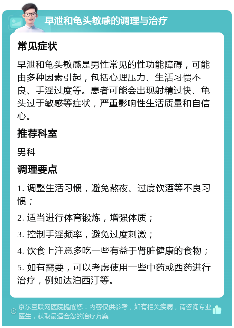 早泄和龟头敏感的调理与治疗 常见症状 早泄和龟头敏感是男性常见的性功能障碍，可能由多种因素引起，包括心理压力、生活习惯不良、手淫过度等。患者可能会出现射精过快、龟头过于敏感等症状，严重影响性生活质量和自信心。 推荐科室 男科 调理要点 1. 调整生活习惯，避免熬夜、过度饮酒等不良习惯； 2. 适当进行体育锻炼，增强体质； 3. 控制手淫频率，避免过度刺激； 4. 饮食上注意多吃一些有益于肾脏健康的食物； 5. 如有需要，可以考虑使用一些中药或西药进行治疗，例如达泊西汀等。