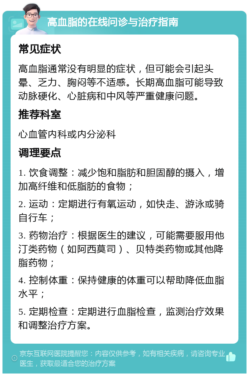 高血脂的在线问诊与治疗指南 常见症状 高血脂通常没有明显的症状，但可能会引起头晕、乏力、胸闷等不适感。长期高血脂可能导致动脉硬化、心脏病和中风等严重健康问题。 推荐科室 心血管内科或内分泌科 调理要点 1. 饮食调整：减少饱和脂肪和胆固醇的摄入，增加高纤维和低脂肪的食物； 2. 运动：定期进行有氧运动，如快走、游泳或骑自行车； 3. 药物治疗：根据医生的建议，可能需要服用他汀类药物（如阿西莫司）、贝特类药物或其他降脂药物； 4. 控制体重：保持健康的体重可以帮助降低血脂水平； 5. 定期检查：定期进行血脂检查，监测治疗效果和调整治疗方案。