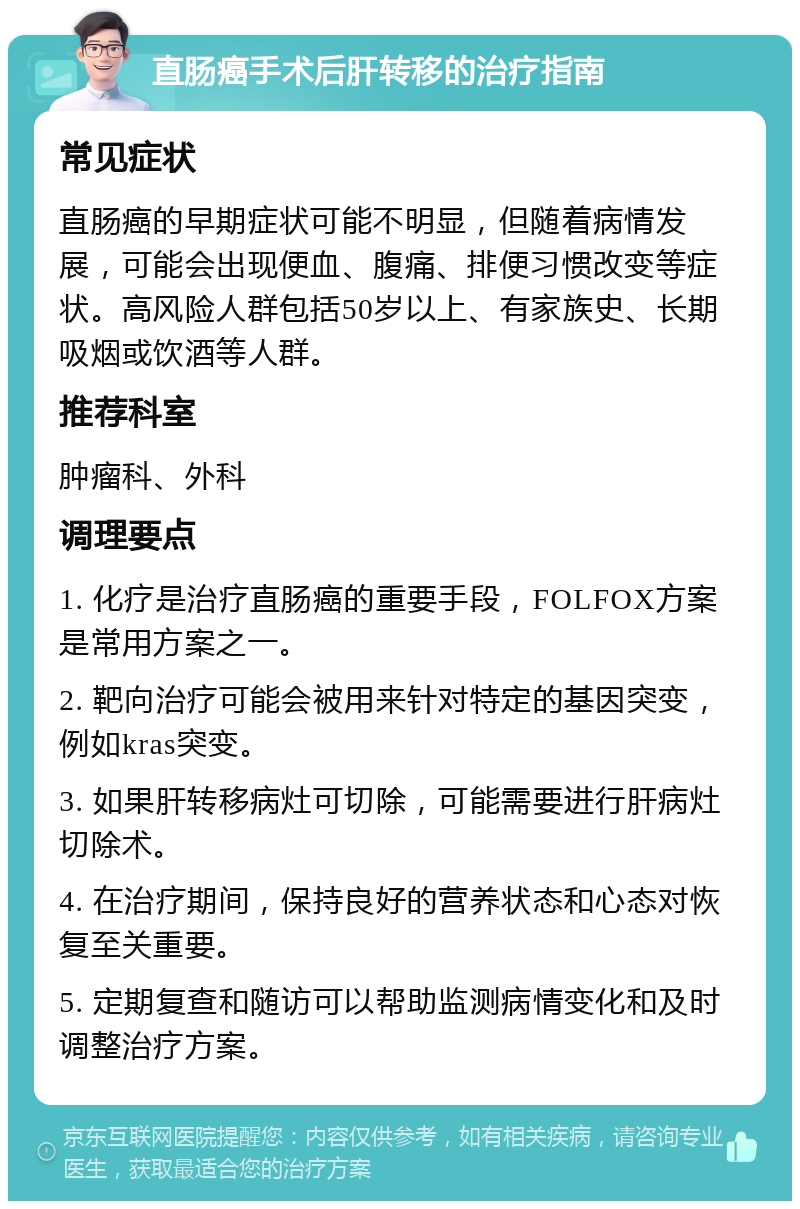 直肠癌手术后肝转移的治疗指南 常见症状 直肠癌的早期症状可能不明显，但随着病情发展，可能会出现便血、腹痛、排便习惯改变等症状。高风险人群包括50岁以上、有家族史、长期吸烟或饮酒等人群。 推荐科室 肿瘤科、外科 调理要点 1. 化疗是治疗直肠癌的重要手段，FOLFOX方案是常用方案之一。 2. 靶向治疗可能会被用来针对特定的基因突变，例如kras突变。 3. 如果肝转移病灶可切除，可能需要进行肝病灶切除术。 4. 在治疗期间，保持良好的营养状态和心态对恢复至关重要。 5. 定期复查和随访可以帮助监测病情变化和及时调整治疗方案。