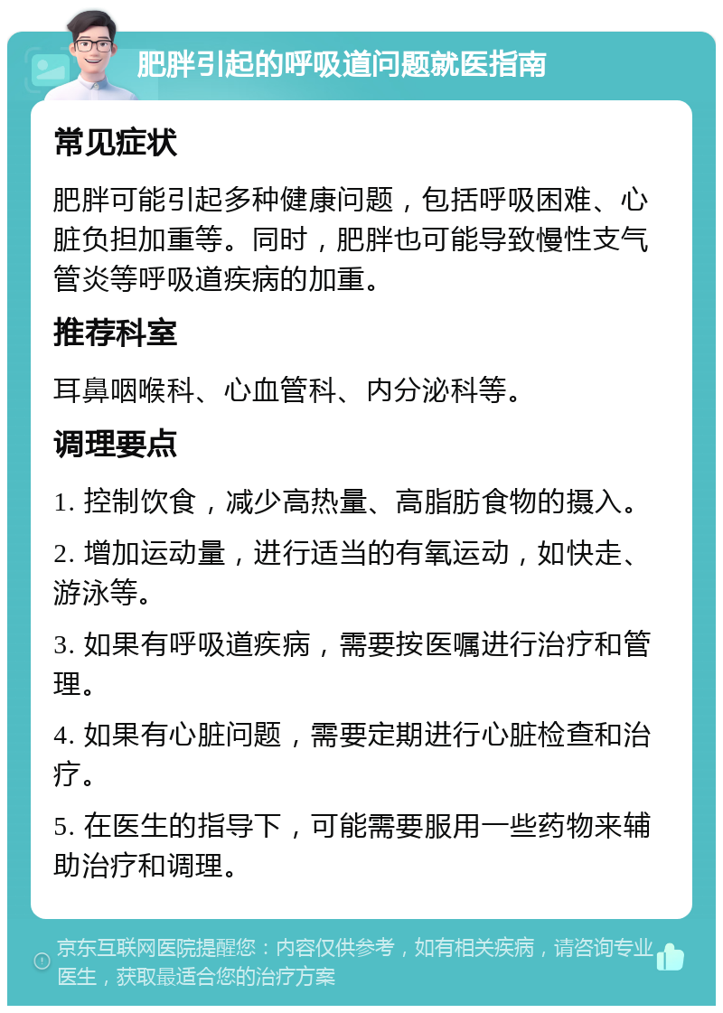 肥胖引起的呼吸道问题就医指南 常见症状 肥胖可能引起多种健康问题，包括呼吸困难、心脏负担加重等。同时，肥胖也可能导致慢性支气管炎等呼吸道疾病的加重。 推荐科室 耳鼻咽喉科、心血管科、内分泌科等。 调理要点 1. 控制饮食，减少高热量、高脂肪食物的摄入。 2. 增加运动量，进行适当的有氧运动，如快走、游泳等。 3. 如果有呼吸道疾病，需要按医嘱进行治疗和管理。 4. 如果有心脏问题，需要定期进行心脏检查和治疗。 5. 在医生的指导下，可能需要服用一些药物来辅助治疗和调理。