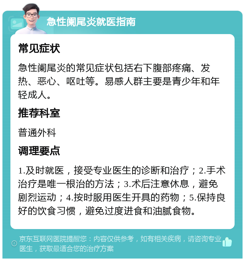 急性阑尾炎就医指南 常见症状 急性阑尾炎的常见症状包括右下腹部疼痛、发热、恶心、呕吐等。易感人群主要是青少年和年轻成人。 推荐科室 普通外科 调理要点 1.及时就医，接受专业医生的诊断和治疗；2.手术治疗是唯一根治的方法；3.术后注意休息，避免剧烈运动；4.按时服用医生开具的药物；5.保持良好的饮食习惯，避免过度进食和油腻食物。