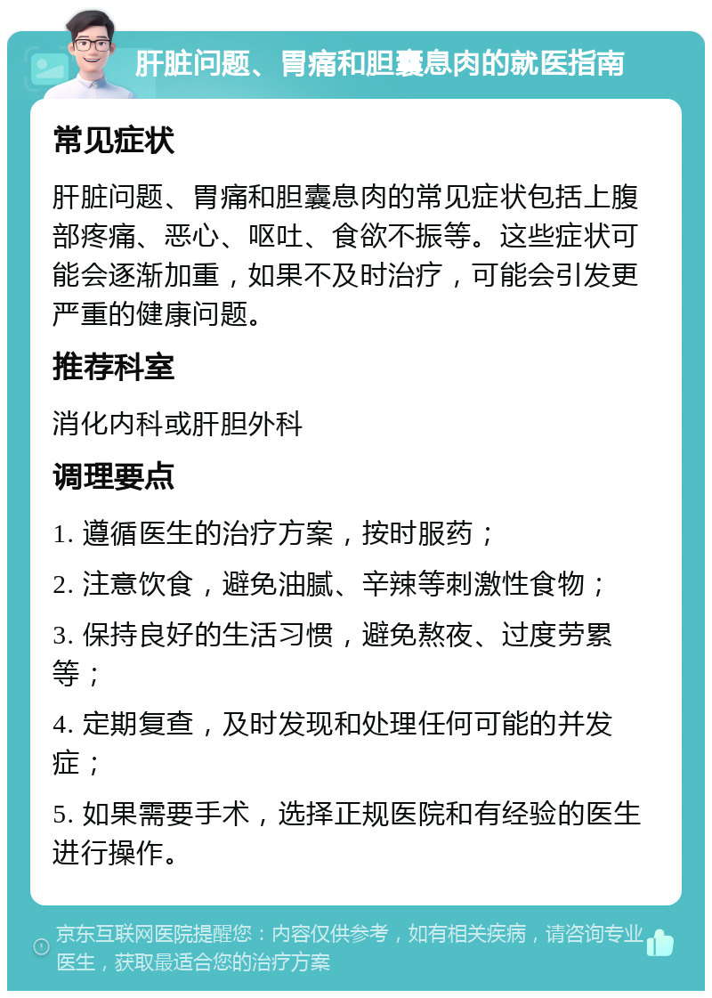 肝脏问题、胃痛和胆囊息肉的就医指南 常见症状 肝脏问题、胃痛和胆囊息肉的常见症状包括上腹部疼痛、恶心、呕吐、食欲不振等。这些症状可能会逐渐加重，如果不及时治疗，可能会引发更严重的健康问题。 推荐科室 消化内科或肝胆外科 调理要点 1. 遵循医生的治疗方案，按时服药； 2. 注意饮食，避免油腻、辛辣等刺激性食物； 3. 保持良好的生活习惯，避免熬夜、过度劳累等； 4. 定期复查，及时发现和处理任何可能的并发症； 5. 如果需要手术，选择正规医院和有经验的医生进行操作。