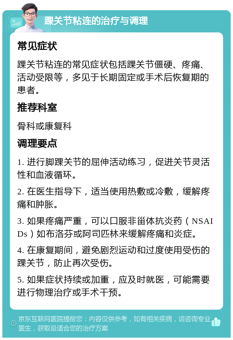 踝关节粘连的治疗与调理 常见症状 踝关节粘连的常见症状包括踝关节僵硬、疼痛、活动受限等，多见于长期固定或手术后恢复期的患者。 推荐科室 骨科或康复科 调理要点 1. 进行脚踝关节的屈伸活动练习，促进关节灵活性和血液循环。 2. 在医生指导下，适当使用热敷或冷敷，缓解疼痛和肿胀。 3. 如果疼痛严重，可以口服非甾体抗炎药（NSAIDs）如布洛芬或阿司匹林来缓解疼痛和炎症。 4. 在康复期间，避免剧烈运动和过度使用受伤的踝关节，防止再次受伤。 5. 如果症状持续或加重，应及时就医，可能需要进行物理治疗或手术干预。