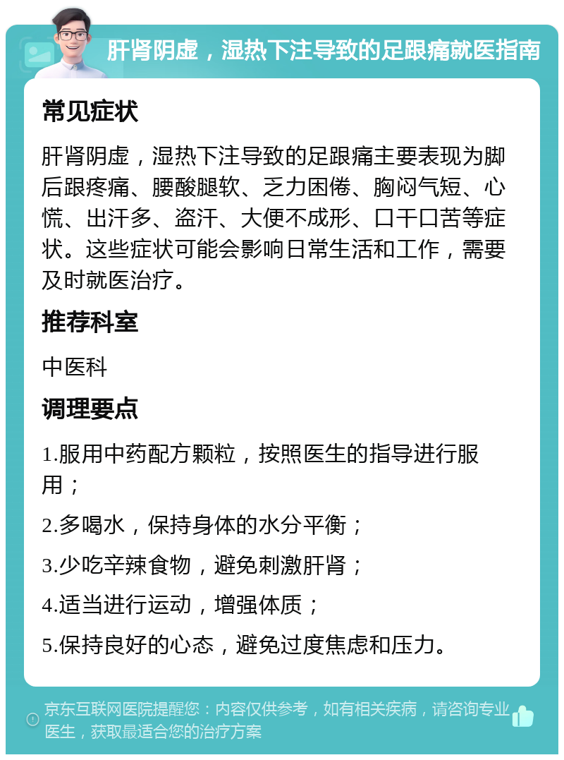 肝肾阴虚，湿热下注导致的足跟痛就医指南 常见症状 肝肾阴虚，湿热下注导致的足跟痛主要表现为脚后跟疼痛、腰酸腿软、乏力困倦、胸闷气短、心慌、出汗多、盗汗、大便不成形、口干口苦等症状。这些症状可能会影响日常生活和工作，需要及时就医治疗。 推荐科室 中医科 调理要点 1.服用中药配方颗粒，按照医生的指导进行服用； 2.多喝水，保持身体的水分平衡； 3.少吃辛辣食物，避免刺激肝肾； 4.适当进行运动，增强体质； 5.保持良好的心态，避免过度焦虑和压力。