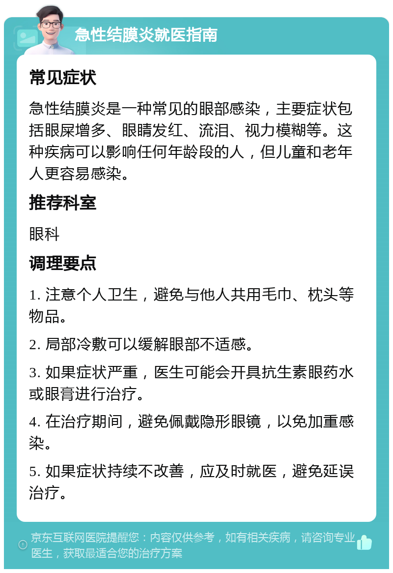 急性结膜炎就医指南 常见症状 急性结膜炎是一种常见的眼部感染，主要症状包括眼屎增多、眼睛发红、流泪、视力模糊等。这种疾病可以影响任何年龄段的人，但儿童和老年人更容易感染。 推荐科室 眼科 调理要点 1. 注意个人卫生，避免与他人共用毛巾、枕头等物品。 2. 局部冷敷可以缓解眼部不适感。 3. 如果症状严重，医生可能会开具抗生素眼药水或眼膏进行治疗。 4. 在治疗期间，避免佩戴隐形眼镜，以免加重感染。 5. 如果症状持续不改善，应及时就医，避免延误治疗。