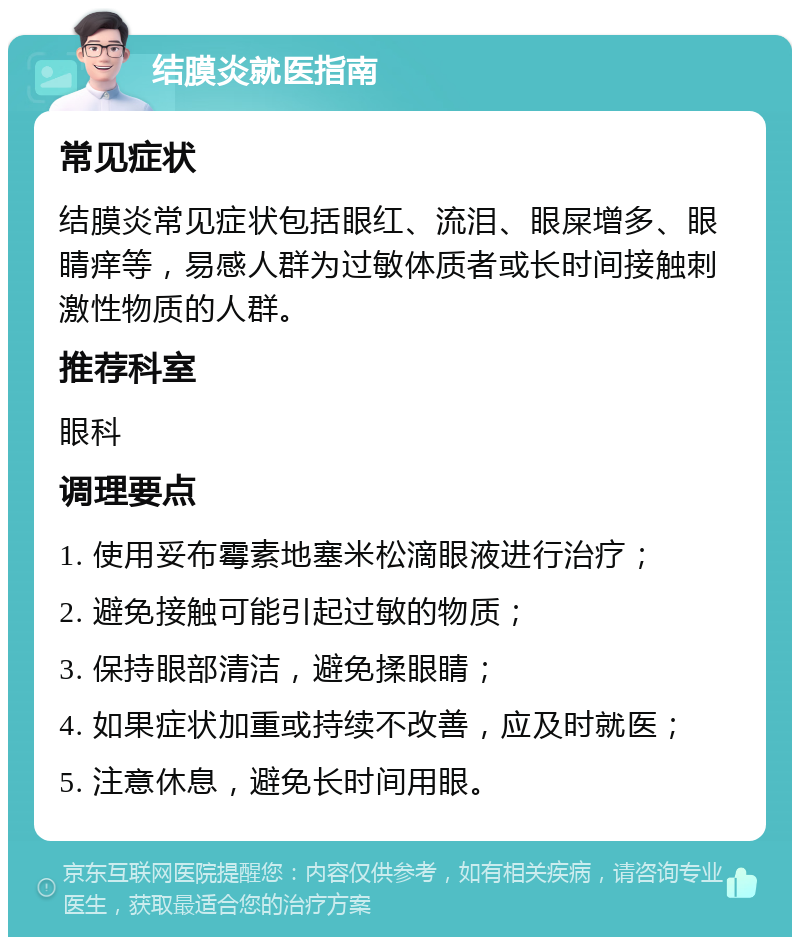 结膜炎就医指南 常见症状 结膜炎常见症状包括眼红、流泪、眼屎增多、眼睛痒等，易感人群为过敏体质者或长时间接触刺激性物质的人群。 推荐科室 眼科 调理要点 1. 使用妥布霉素地塞米松滴眼液进行治疗； 2. 避免接触可能引起过敏的物质； 3. 保持眼部清洁，避免揉眼睛； 4. 如果症状加重或持续不改善，应及时就医； 5. 注意休息，避免长时间用眼。