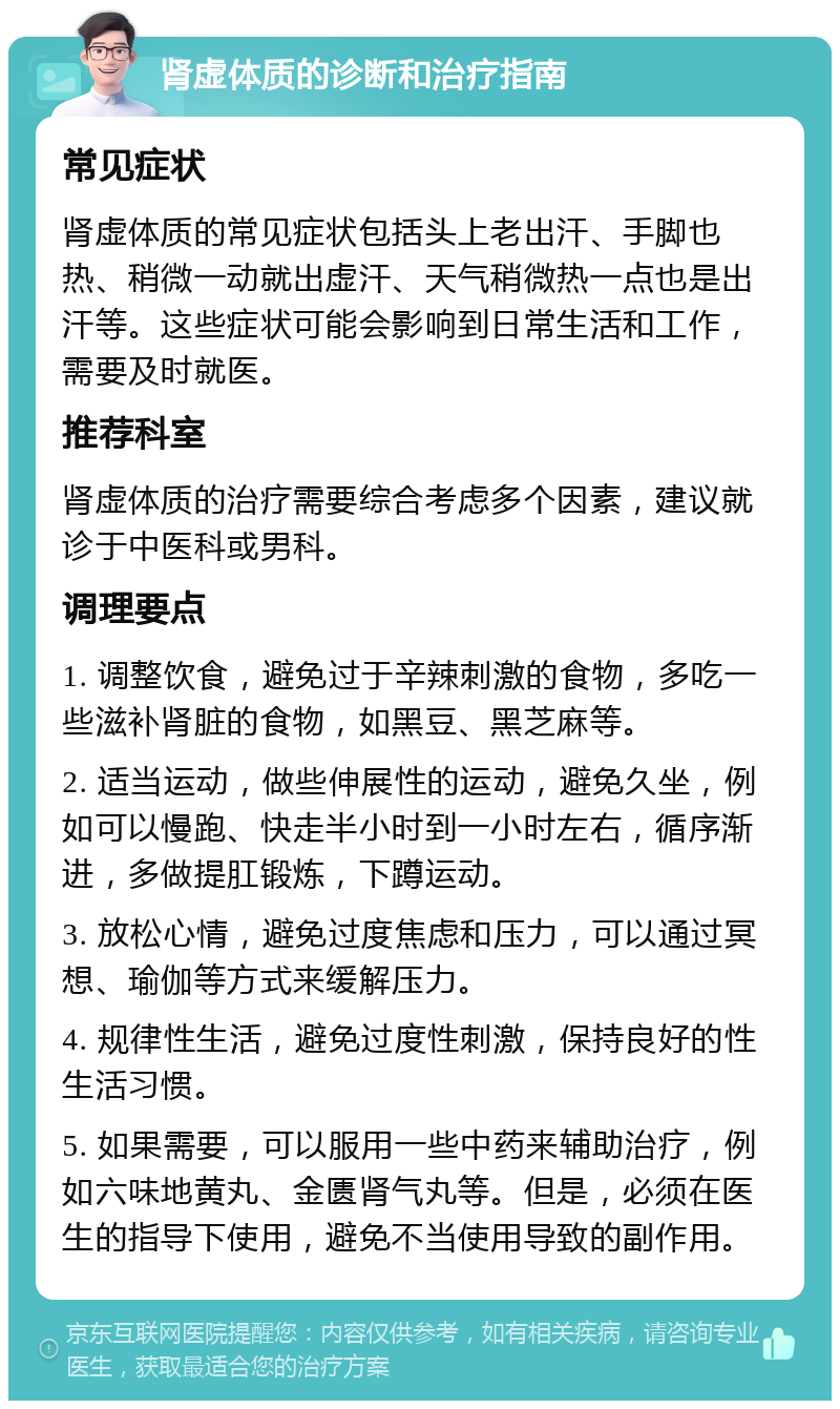 肾虚体质的诊断和治疗指南 常见症状 肾虚体质的常见症状包括头上老出汗、手脚也热、稍微一动就出虚汗、天气稍微热一点也是出汗等。这些症状可能会影响到日常生活和工作，需要及时就医。 推荐科室 肾虚体质的治疗需要综合考虑多个因素，建议就诊于中医科或男科。 调理要点 1. 调整饮食，避免过于辛辣刺激的食物，多吃一些滋补肾脏的食物，如黑豆、黑芝麻等。 2. 适当运动，做些伸展性的运动，避免久坐，例如可以慢跑、快走半小时到一小时左右，循序渐进，多做提肛锻炼，下蹲运动。 3. 放松心情，避免过度焦虑和压力，可以通过冥想、瑜伽等方式来缓解压力。 4. 规律性生活，避免过度性刺激，保持良好的性生活习惯。 5. 如果需要，可以服用一些中药来辅助治疗，例如六味地黄丸、金匮肾气丸等。但是，必须在医生的指导下使用，避免不当使用导致的副作用。