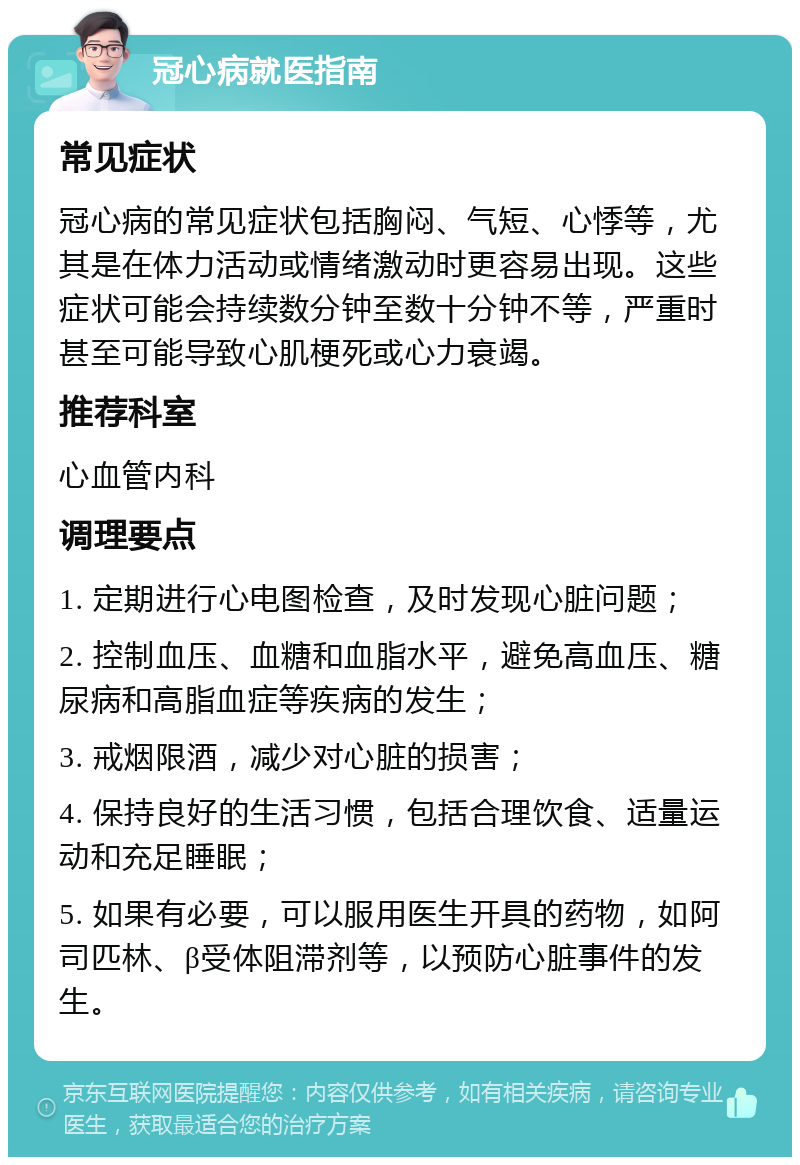 冠心病就医指南 常见症状 冠心病的常见症状包括胸闷、气短、心悸等，尤其是在体力活动或情绪激动时更容易出现。这些症状可能会持续数分钟至数十分钟不等，严重时甚至可能导致心肌梗死或心力衰竭。 推荐科室 心血管内科 调理要点 1. 定期进行心电图检查，及时发现心脏问题； 2. 控制血压、血糖和血脂水平，避免高血压、糖尿病和高脂血症等疾病的发生； 3. 戒烟限酒，减少对心脏的损害； 4. 保持良好的生活习惯，包括合理饮食、适量运动和充足睡眠； 5. 如果有必要，可以服用医生开具的药物，如阿司匹林、β受体阻滞剂等，以预防心脏事件的发生。