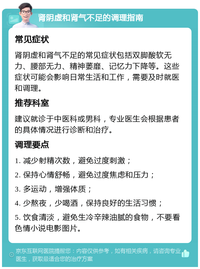 肾阴虚和肾气不足的调理指南 常见症状 肾阴虚和肾气不足的常见症状包括双脚酸软无力、腰部无力、精神萎靡、记忆力下降等。这些症状可能会影响日常生活和工作，需要及时就医和调理。 推荐科室 建议就诊于中医科或男科，专业医生会根据患者的具体情况进行诊断和治疗。 调理要点 1. 减少射精次数，避免过度刺激； 2. 保持心情舒畅，避免过度焦虑和压力； 3. 多运动，增强体质； 4. 少熬夜，少喝酒，保持良好的生活习惯； 5. 饮食清淡，避免生冷辛辣油腻的食物，不要看色情小说电影图片。