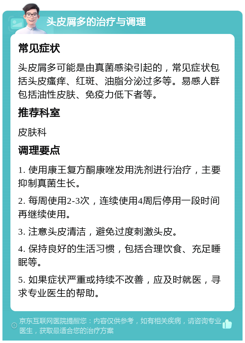 头皮屑多的治疗与调理 常见症状 头皮屑多可能是由真菌感染引起的，常见症状包括头皮瘙痒、红斑、油脂分泌过多等。易感人群包括油性皮肤、免疫力低下者等。 推荐科室 皮肤科 调理要点 1. 使用康王复方酮康唑发用洗剂进行治疗，主要抑制真菌生长。 2. 每周使用2-3次，连续使用4周后停用一段时间再继续使用。 3. 注意头皮清洁，避免过度刺激头皮。 4. 保持良好的生活习惯，包括合理饮食、充足睡眠等。 5. 如果症状严重或持续不改善，应及时就医，寻求专业医生的帮助。