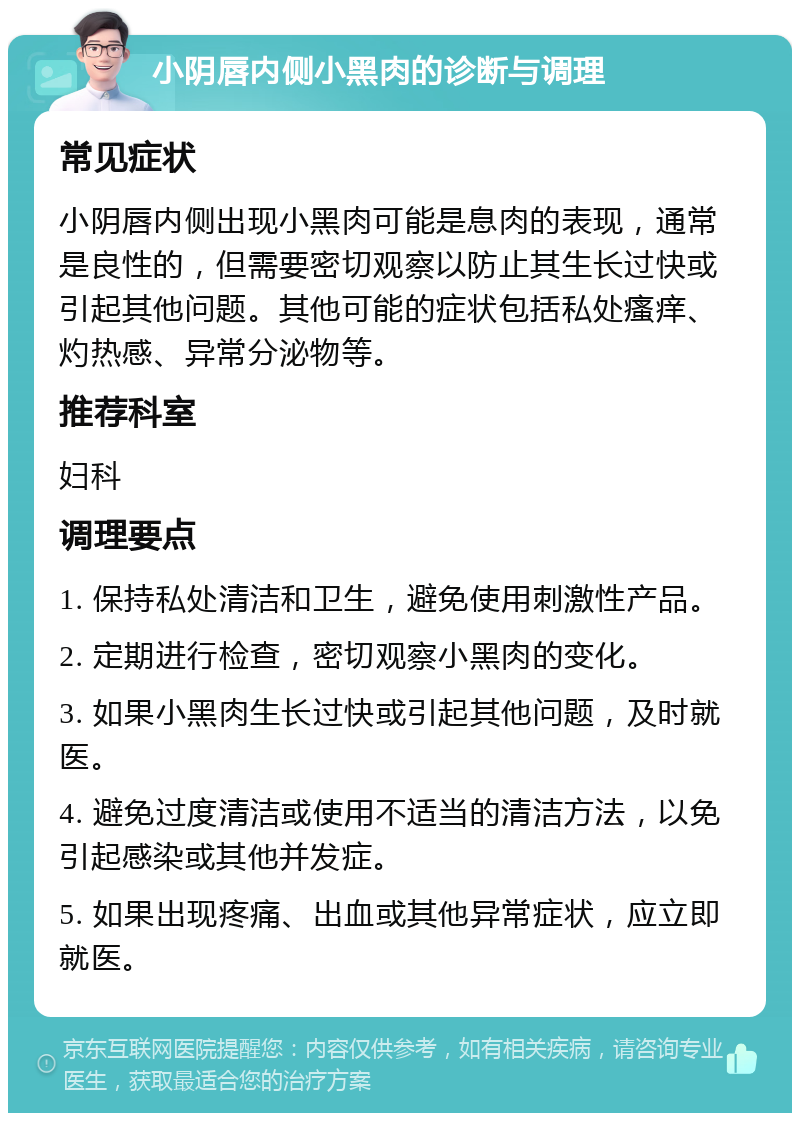 小阴唇内侧小黑肉的诊断与调理 常见症状 小阴唇内侧出现小黑肉可能是息肉的表现，通常是良性的，但需要密切观察以防止其生长过快或引起其他问题。其他可能的症状包括私处瘙痒、灼热感、异常分泌物等。 推荐科室 妇科 调理要点 1. 保持私处清洁和卫生，避免使用刺激性产品。 2. 定期进行检查，密切观察小黑肉的变化。 3. 如果小黑肉生长过快或引起其他问题，及时就医。 4. 避免过度清洁或使用不适当的清洁方法，以免引起感染或其他并发症。 5. 如果出现疼痛、出血或其他异常症状，应立即就医。