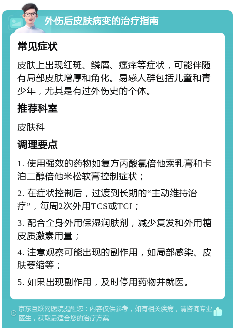 外伤后皮肤病变的治疗指南 常见症状 皮肤上出现红斑、鳞屑、瘙痒等症状，可能伴随有局部皮肤增厚和角化。易感人群包括儿童和青少年，尤其是有过外伤史的个体。 推荐科室 皮肤科 调理要点 1. 使用强效的药物如复方丙酸氯倍他索乳膏和卡泊三醇倍他米松软膏控制症状； 2. 在症状控制后，过渡到长期的“主动维持治疗”，每周2次外用TCS或TCI； 3. 配合全身外用保湿润肤剂，减少复发和外用糖皮质激素用量； 4. 注意观察可能出现的副作用，如局部感染、皮肤萎缩等； 5. 如果出现副作用，及时停用药物并就医。