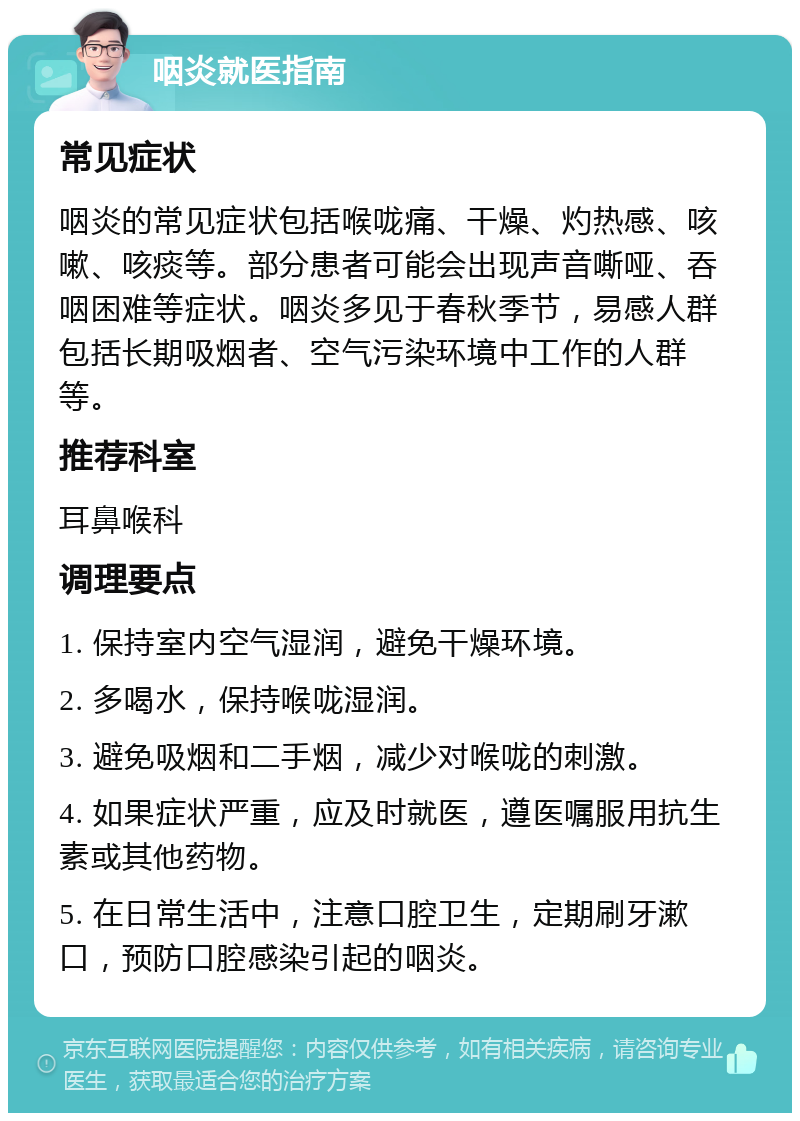 咽炎就医指南 常见症状 咽炎的常见症状包括喉咙痛、干燥、灼热感、咳嗽、咳痰等。部分患者可能会出现声音嘶哑、吞咽困难等症状。咽炎多见于春秋季节，易感人群包括长期吸烟者、空气污染环境中工作的人群等。 推荐科室 耳鼻喉科 调理要点 1. 保持室内空气湿润，避免干燥环境。 2. 多喝水，保持喉咙湿润。 3. 避免吸烟和二手烟，减少对喉咙的刺激。 4. 如果症状严重，应及时就医，遵医嘱服用抗生素或其他药物。 5. 在日常生活中，注意口腔卫生，定期刷牙漱口，预防口腔感染引起的咽炎。