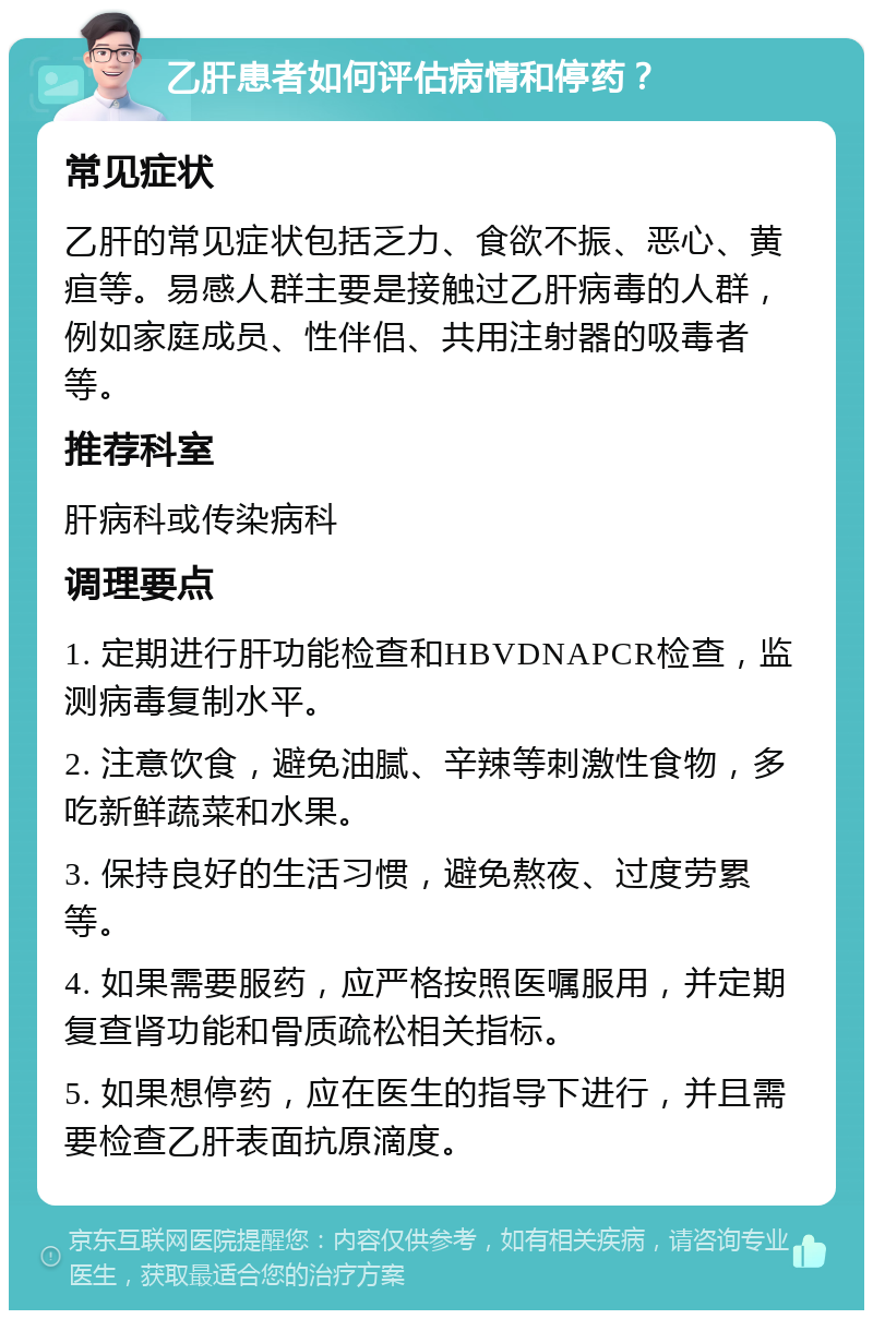 乙肝患者如何评估病情和停药？ 常见症状 乙肝的常见症状包括乏力、食欲不振、恶心、黄疸等。易感人群主要是接触过乙肝病毒的人群，例如家庭成员、性伴侣、共用注射器的吸毒者等。 推荐科室 肝病科或传染病科 调理要点 1. 定期进行肝功能检查和HBVDNAPCR检查，监测病毒复制水平。 2. 注意饮食，避免油腻、辛辣等刺激性食物，多吃新鲜蔬菜和水果。 3. 保持良好的生活习惯，避免熬夜、过度劳累等。 4. 如果需要服药，应严格按照医嘱服用，并定期复查肾功能和骨质疏松相关指标。 5. 如果想停药，应在医生的指导下进行，并且需要检查乙肝表面抗原滴度。