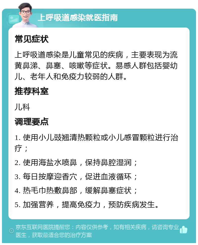 上呼吸道感染就医指南 常见症状 上呼吸道感染是儿童常见的疾病，主要表现为流黄鼻涕、鼻塞、咳嗽等症状。易感人群包括婴幼儿、老年人和免疫力较弱的人群。 推荐科室 儿科 调理要点 1. 使用小儿豉翘清热颗粒或小儿感冒颗粒进行治疗； 2. 使用海盐水喷鼻，保持鼻腔湿润； 3. 每日按摩迎香穴，促进血液循环； 4. 热毛巾热敷鼻部，缓解鼻塞症状； 5. 加强营养，提高免疫力，预防疾病发生。