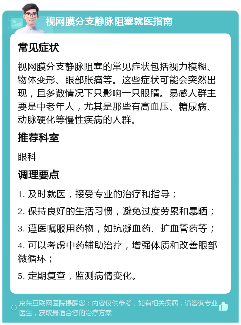 视网膜分支静脉阻塞就医指南 常见症状 视网膜分支静脉阻塞的常见症状包括视力模糊、物体变形、眼部胀痛等。这些症状可能会突然出现，且多数情况下只影响一只眼睛。易感人群主要是中老年人，尤其是那些有高血压、糖尿病、动脉硬化等慢性疾病的人群。 推荐科室 眼科 调理要点 1. 及时就医，接受专业的治疗和指导； 2. 保持良好的生活习惯，避免过度劳累和暴晒； 3. 遵医嘱服用药物，如抗凝血药、扩血管药等； 4. 可以考虑中药辅助治疗，增强体质和改善眼部微循环； 5. 定期复查，监测病情变化。