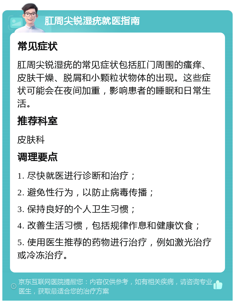 肛周尖锐湿疣就医指南 常见症状 肛周尖锐湿疣的常见症状包括肛门周围的瘙痒、皮肤干燥、脱屑和小颗粒状物体的出现。这些症状可能会在夜间加重，影响患者的睡眠和日常生活。 推荐科室 皮肤科 调理要点 1. 尽快就医进行诊断和治疗； 2. 避免性行为，以防止病毒传播； 3. 保持良好的个人卫生习惯； 4. 改善生活习惯，包括规律作息和健康饮食； 5. 使用医生推荐的药物进行治疗，例如激光治疗或冷冻治疗。