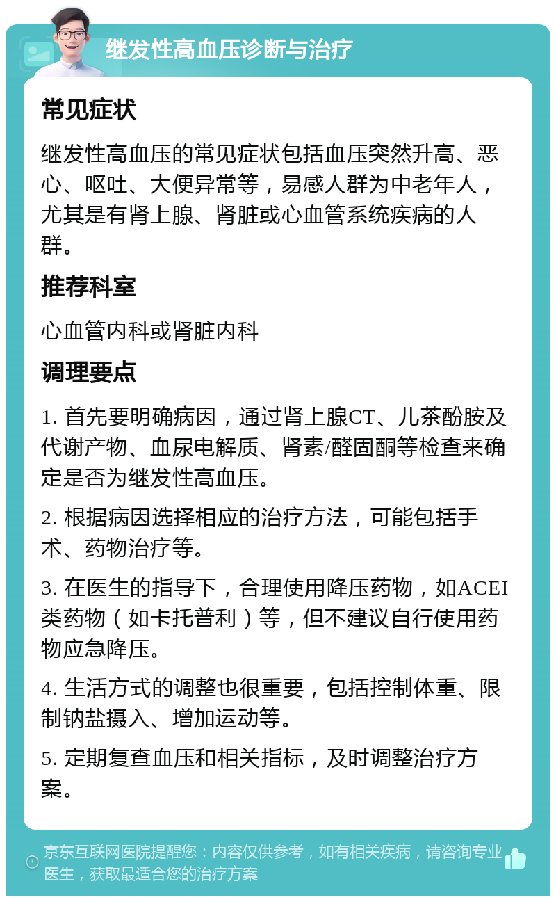 继发性高血压诊断与治疗 常见症状 继发性高血压的常见症状包括血压突然升高、恶心、呕吐、大便异常等，易感人群为中老年人，尤其是有肾上腺、肾脏或心血管系统疾病的人群。 推荐科室 心血管内科或肾脏内科 调理要点 1. 首先要明确病因，通过肾上腺CT、儿茶酚胺及代谢产物、血尿电解质、肾素/醛固酮等检查来确定是否为继发性高血压。 2. 根据病因选择相应的治疗方法，可能包括手术、药物治疗等。 3. 在医生的指导下，合理使用降压药物，如ACEI类药物（如卡托普利）等，但不建议自行使用药物应急降压。 4. 生活方式的调整也很重要，包括控制体重、限制钠盐摄入、增加运动等。 5. 定期复查血压和相关指标，及时调整治疗方案。