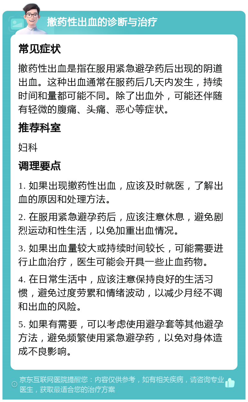 撤药性出血的诊断与治疗 常见症状 撤药性出血是指在服用紧急避孕药后出现的阴道出血。这种出血通常在服药后几天内发生，持续时间和量都可能不同。除了出血外，可能还伴随有轻微的腹痛、头痛、恶心等症状。 推荐科室 妇科 调理要点 1. 如果出现撤药性出血，应该及时就医，了解出血的原因和处理方法。 2. 在服用紧急避孕药后，应该注意休息，避免剧烈运动和性生活，以免加重出血情况。 3. 如果出血量较大或持续时间较长，可能需要进行止血治疗，医生可能会开具一些止血药物。 4. 在日常生活中，应该注意保持良好的生活习惯，避免过度劳累和情绪波动，以减少月经不调和出血的风险。 5. 如果有需要，可以考虑使用避孕套等其他避孕方法，避免频繁使用紧急避孕药，以免对身体造成不良影响。