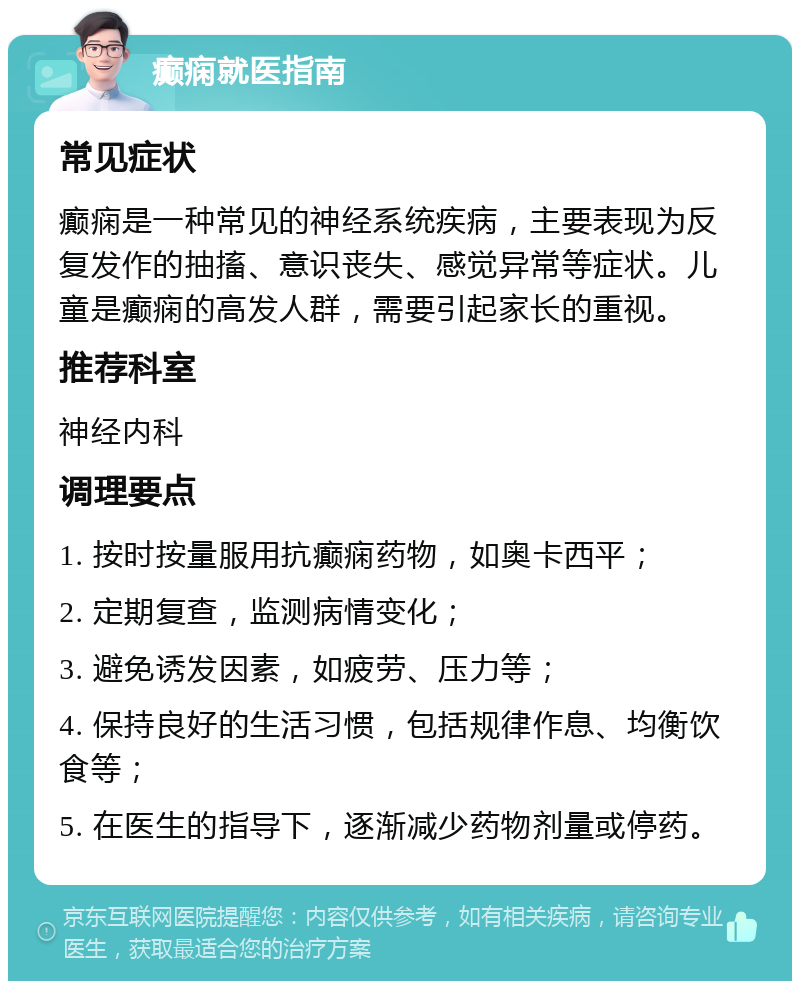 癫痫就医指南 常见症状 癫痫是一种常见的神经系统疾病，主要表现为反复发作的抽搐、意识丧失、感觉异常等症状。儿童是癫痫的高发人群，需要引起家长的重视。 推荐科室 神经内科 调理要点 1. 按时按量服用抗癫痫药物，如奥卡西平； 2. 定期复查，监测病情变化； 3. 避免诱发因素，如疲劳、压力等； 4. 保持良好的生活习惯，包括规律作息、均衡饮食等； 5. 在医生的指导下，逐渐减少药物剂量或停药。