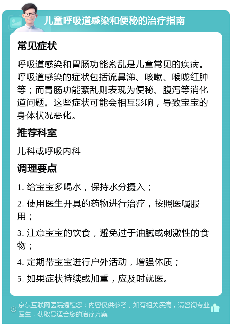 儿童呼吸道感染和便秘的治疗指南 常见症状 呼吸道感染和胃肠功能紊乱是儿童常见的疾病。呼吸道感染的症状包括流鼻涕、咳嗽、喉咙红肿等；而胃肠功能紊乱则表现为便秘、腹泻等消化道问题。这些症状可能会相互影响，导致宝宝的身体状况恶化。 推荐科室 儿科或呼吸内科 调理要点 1. 给宝宝多喝水，保持水分摄入； 2. 使用医生开具的药物进行治疗，按照医嘱服用； 3. 注意宝宝的饮食，避免过于油腻或刺激性的食物； 4. 定期带宝宝进行户外活动，增强体质； 5. 如果症状持续或加重，应及时就医。