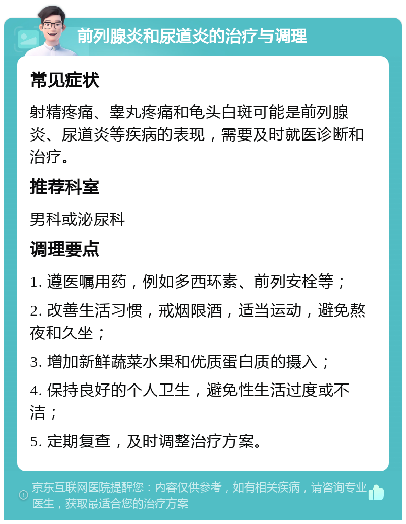 前列腺炎和尿道炎的治疗与调理 常见症状 射精疼痛、睾丸疼痛和龟头白斑可能是前列腺炎、尿道炎等疾病的表现，需要及时就医诊断和治疗。 推荐科室 男科或泌尿科 调理要点 1. 遵医嘱用药，例如多西环素、前列安栓等； 2. 改善生活习惯，戒烟限酒，适当运动，避免熬夜和久坐； 3. 增加新鲜蔬菜水果和优质蛋白质的摄入； 4. 保持良好的个人卫生，避免性生活过度或不洁； 5. 定期复查，及时调整治疗方案。