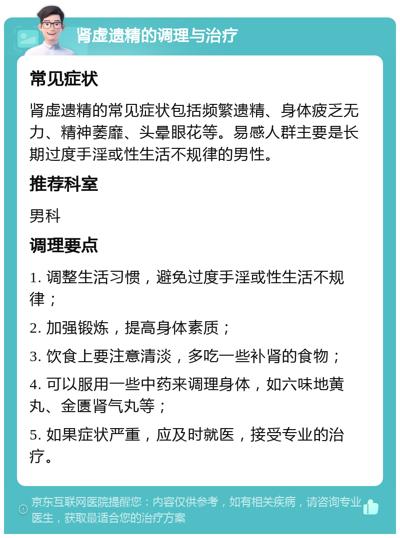 肾虚遗精的调理与治疗 常见症状 肾虚遗精的常见症状包括频繁遗精、身体疲乏无力、精神萎靡、头晕眼花等。易感人群主要是长期过度手淫或性生活不规律的男性。 推荐科室 男科 调理要点 1. 调整生活习惯，避免过度手淫或性生活不规律； 2. 加强锻炼，提高身体素质； 3. 饮食上要注意清淡，多吃一些补肾的食物； 4. 可以服用一些中药来调理身体，如六味地黄丸、金匮肾气丸等； 5. 如果症状严重，应及时就医，接受专业的治疗。