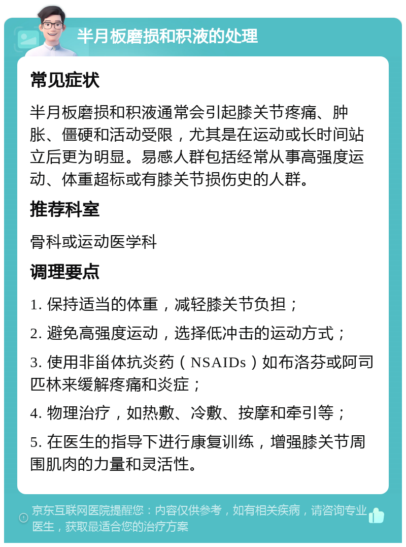 半月板磨损和积液的处理 常见症状 半月板磨损和积液通常会引起膝关节疼痛、肿胀、僵硬和活动受限，尤其是在运动或长时间站立后更为明显。易感人群包括经常从事高强度运动、体重超标或有膝关节损伤史的人群。 推荐科室 骨科或运动医学科 调理要点 1. 保持适当的体重，减轻膝关节负担； 2. 避免高强度运动，选择低冲击的运动方式； 3. 使用非甾体抗炎药（NSAIDs）如布洛芬或阿司匹林来缓解疼痛和炎症； 4. 物理治疗，如热敷、冷敷、按摩和牵引等； 5. 在医生的指导下进行康复训练，增强膝关节周围肌肉的力量和灵活性。