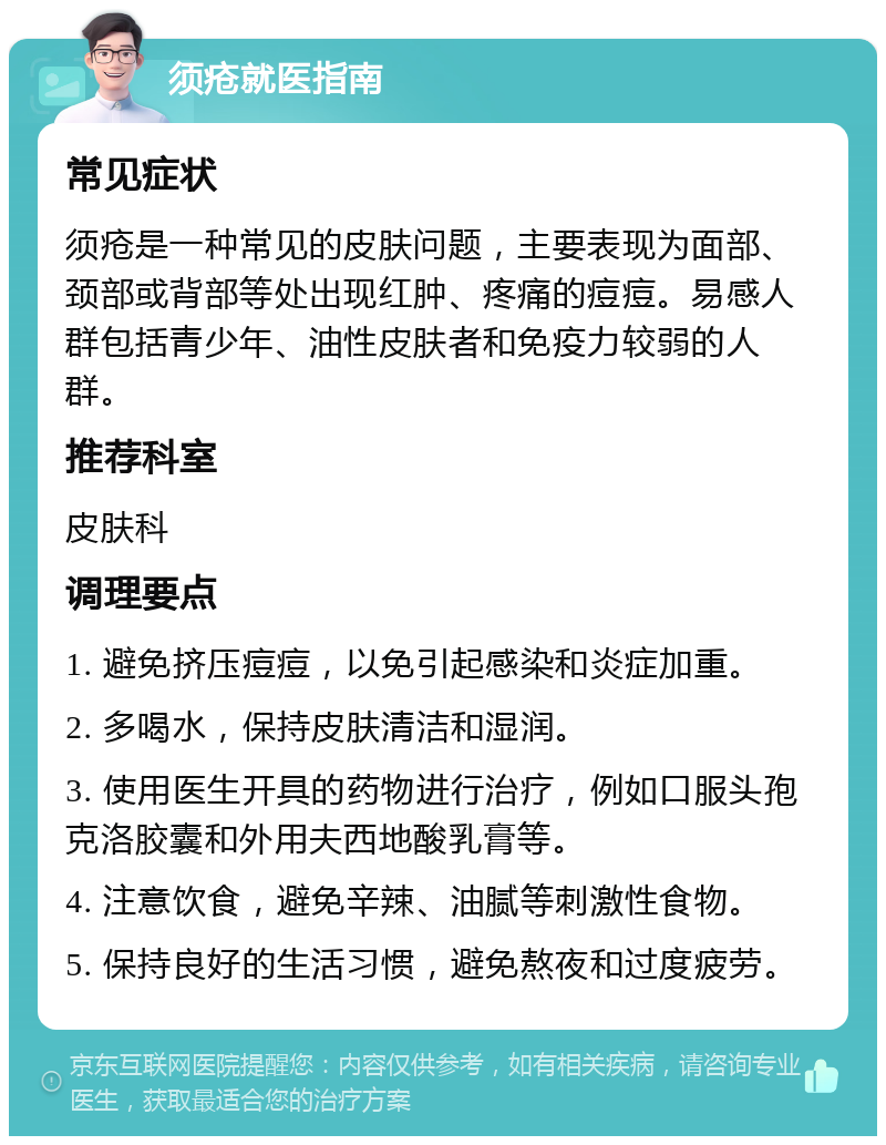 须疮就医指南 常见症状 须疮是一种常见的皮肤问题，主要表现为面部、颈部或背部等处出现红肿、疼痛的痘痘。易感人群包括青少年、油性皮肤者和免疫力较弱的人群。 推荐科室 皮肤科 调理要点 1. 避免挤压痘痘，以免引起感染和炎症加重。 2. 多喝水，保持皮肤清洁和湿润。 3. 使用医生开具的药物进行治疗，例如口服头孢克洛胶囊和外用夫西地酸乳膏等。 4. 注意饮食，避免辛辣、油腻等刺激性食物。 5. 保持良好的生活习惯，避免熬夜和过度疲劳。