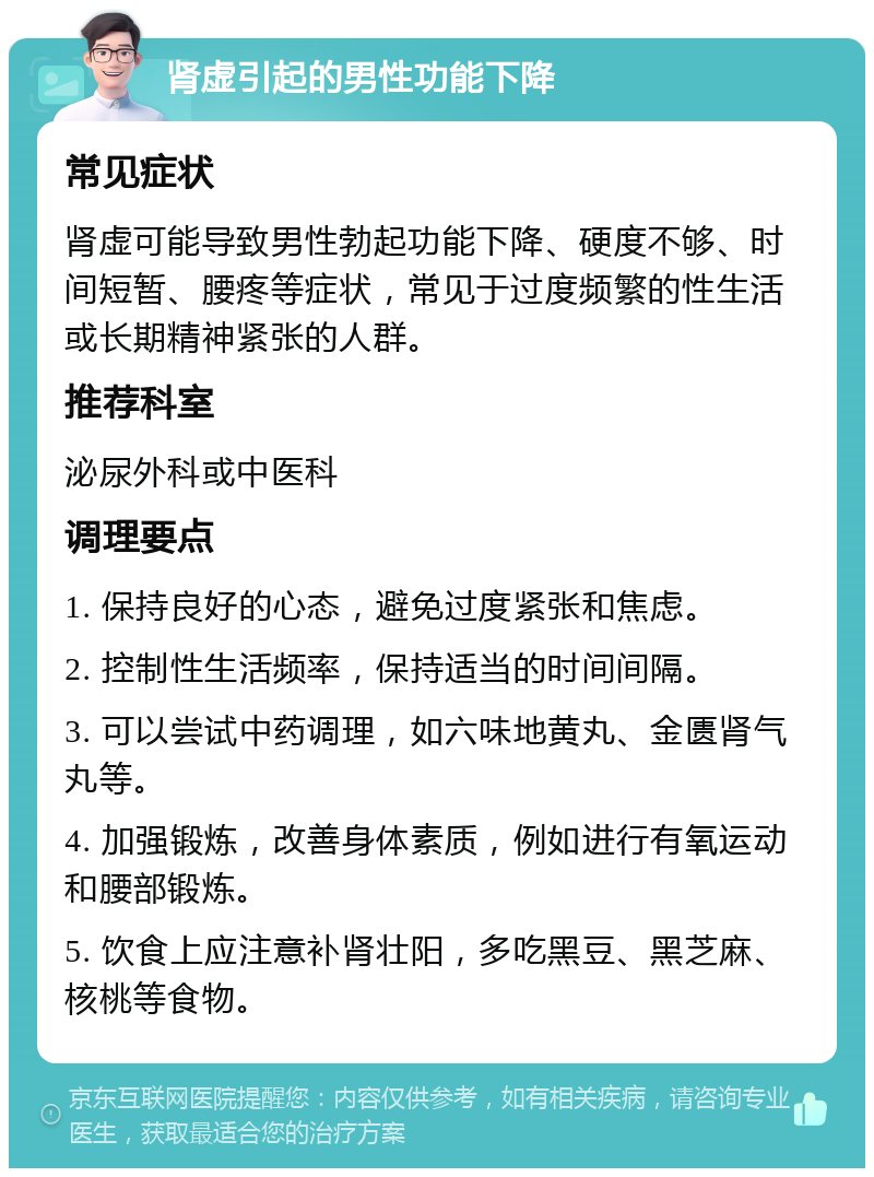 肾虚引起的男性功能下降 常见症状 肾虚可能导致男性勃起功能下降、硬度不够、时间短暂、腰疼等症状，常见于过度频繁的性生活或长期精神紧张的人群。 推荐科室 泌尿外科或中医科 调理要点 1. 保持良好的心态，避免过度紧张和焦虑。 2. 控制性生活频率，保持适当的时间间隔。 3. 可以尝试中药调理，如六味地黄丸、金匮肾气丸等。 4. 加强锻炼，改善身体素质，例如进行有氧运动和腰部锻炼。 5. 饮食上应注意补肾壮阳，多吃黑豆、黑芝麻、核桃等食物。