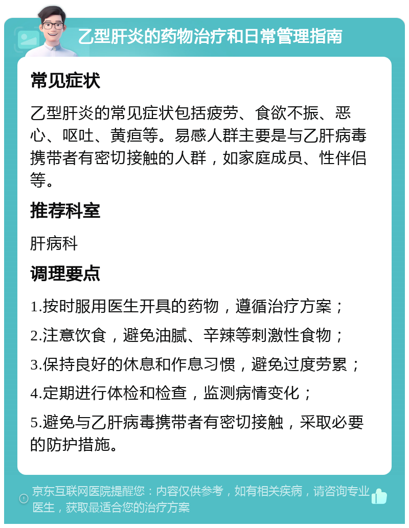 乙型肝炎的药物治疗和日常管理指南 常见症状 乙型肝炎的常见症状包括疲劳、食欲不振、恶心、呕吐、黄疸等。易感人群主要是与乙肝病毒携带者有密切接触的人群，如家庭成员、性伴侣等。 推荐科室 肝病科 调理要点 1.按时服用医生开具的药物，遵循治疗方案； 2.注意饮食，避免油腻、辛辣等刺激性食物； 3.保持良好的休息和作息习惯，避免过度劳累； 4.定期进行体检和检查，监测病情变化； 5.避免与乙肝病毒携带者有密切接触，采取必要的防护措施。