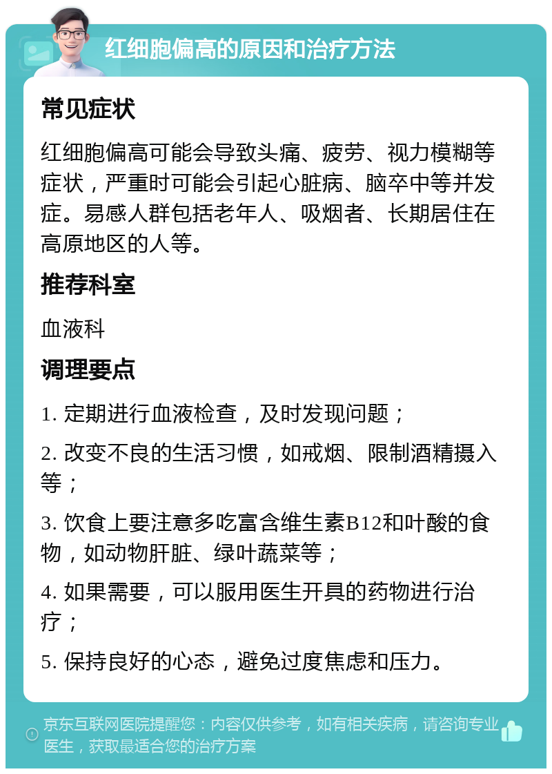 红细胞偏高的原因和治疗方法 常见症状 红细胞偏高可能会导致头痛、疲劳、视力模糊等症状，严重时可能会引起心脏病、脑卒中等并发症。易感人群包括老年人、吸烟者、长期居住在高原地区的人等。 推荐科室 血液科 调理要点 1. 定期进行血液检查，及时发现问题； 2. 改变不良的生活习惯，如戒烟、限制酒精摄入等； 3. 饮食上要注意多吃富含维生素B12和叶酸的食物，如动物肝脏、绿叶蔬菜等； 4. 如果需要，可以服用医生开具的药物进行治疗； 5. 保持良好的心态，避免过度焦虑和压力。