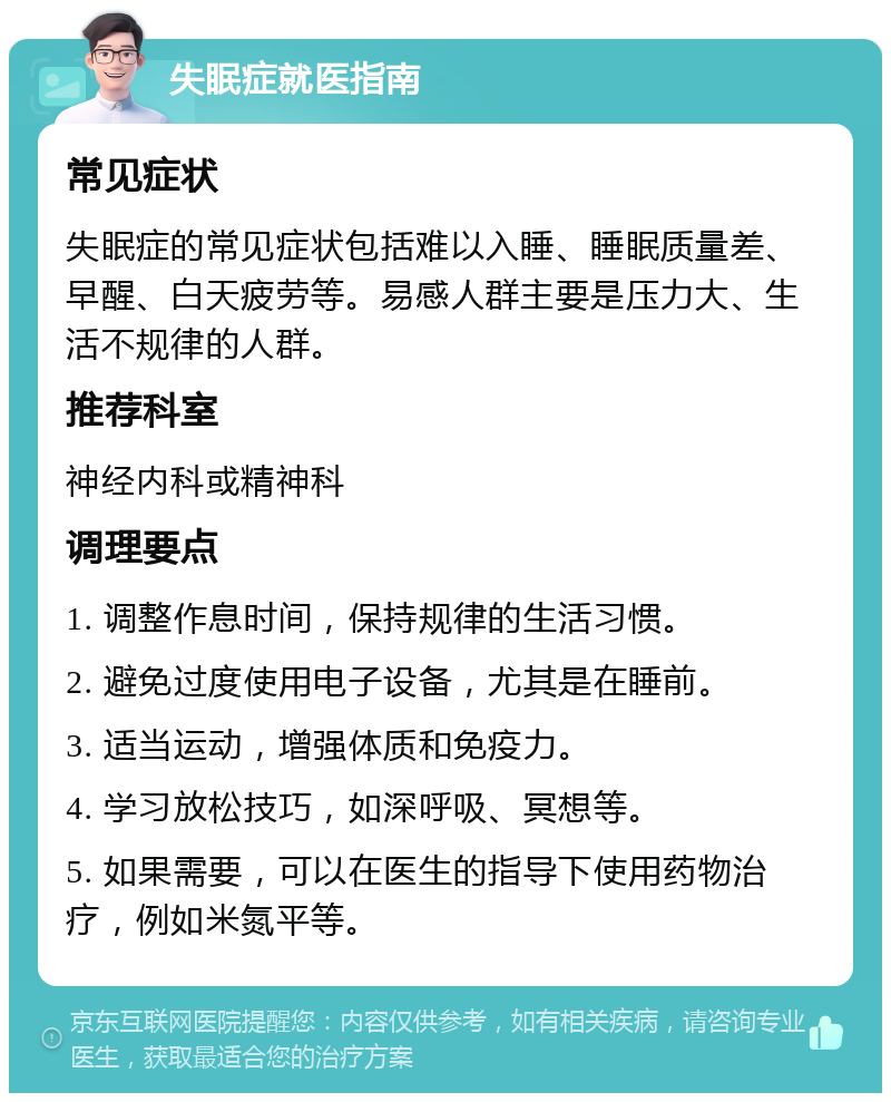 失眠症就医指南 常见症状 失眠症的常见症状包括难以入睡、睡眠质量差、早醒、白天疲劳等。易感人群主要是压力大、生活不规律的人群。 推荐科室 神经内科或精神科 调理要点 1. 调整作息时间，保持规律的生活习惯。 2. 避免过度使用电子设备，尤其是在睡前。 3. 适当运动，增强体质和免疫力。 4. 学习放松技巧，如深呼吸、冥想等。 5. 如果需要，可以在医生的指导下使用药物治疗，例如米氮平等。