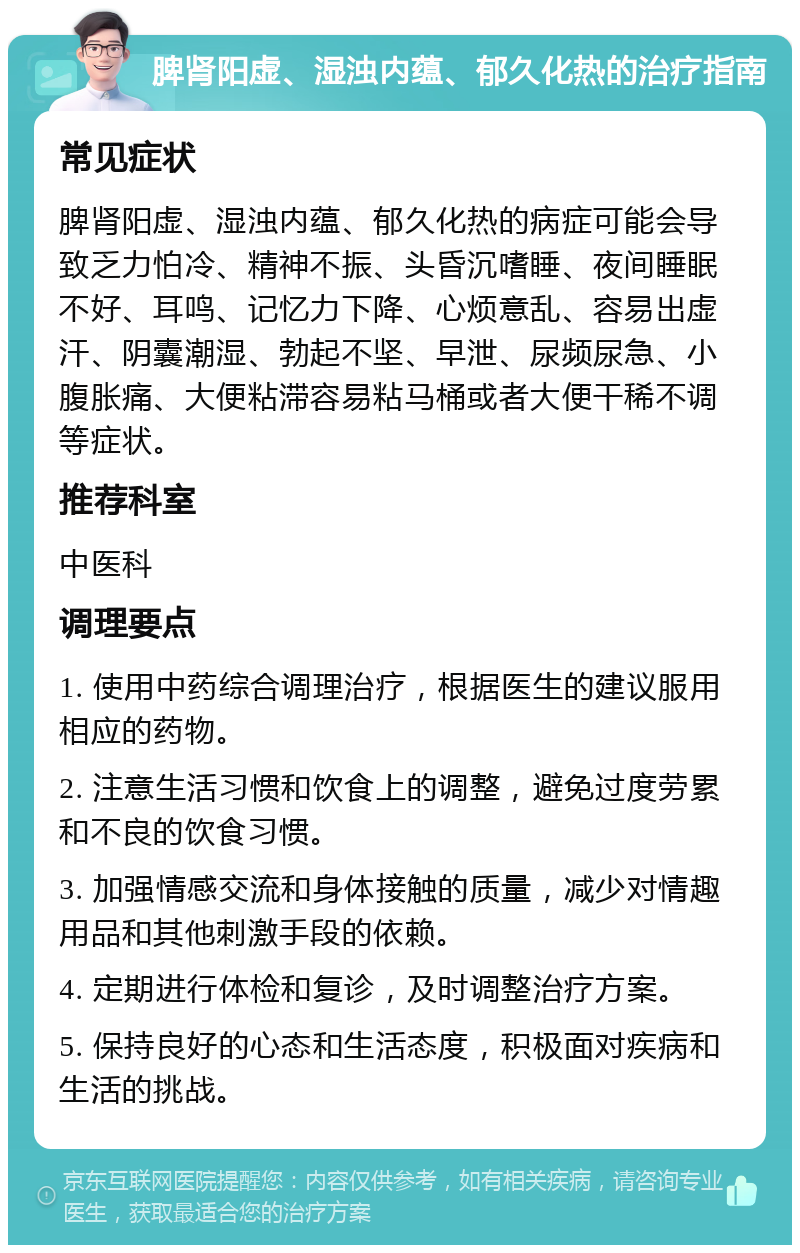 脾肾阳虚、湿浊内蕴、郁久化热的治疗指南 常见症状 脾肾阳虚、湿浊内蕴、郁久化热的病症可能会导致乏力怕冷、精神不振、头昏沉嗜睡、夜间睡眠不好、耳鸣、记忆力下降、心烦意乱、容易出虚汗、阴囊潮湿、勃起不坚、早泄、尿频尿急、小腹胀痛、大便粘滞容易粘马桶或者大便干稀不调等症状。 推荐科室 中医科 调理要点 1. 使用中药综合调理治疗，根据医生的建议服用相应的药物。 2. 注意生活习惯和饮食上的调整，避免过度劳累和不良的饮食习惯。 3. 加强情感交流和身体接触的质量，减少对情趣用品和其他刺激手段的依赖。 4. 定期进行体检和复诊，及时调整治疗方案。 5. 保持良好的心态和生活态度，积极面对疾病和生活的挑战。