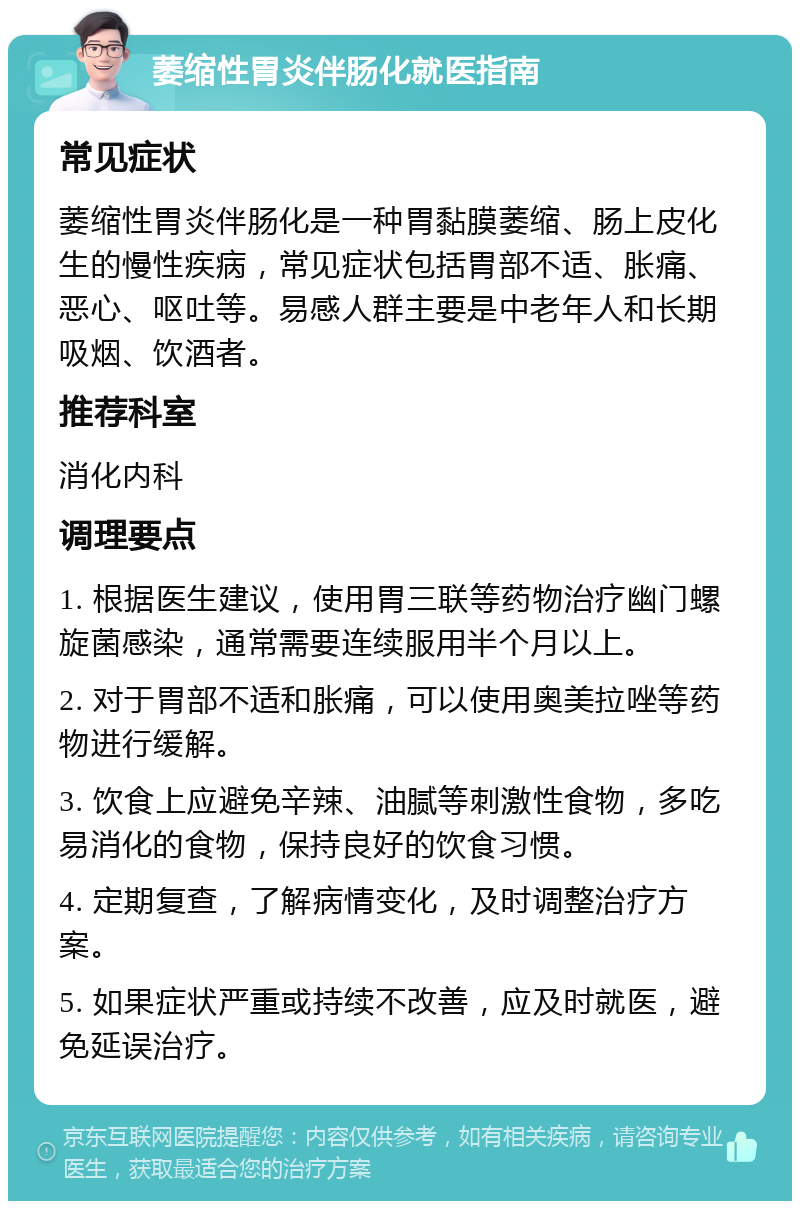 萎缩性胃炎伴肠化就医指南 常见症状 萎缩性胃炎伴肠化是一种胃黏膜萎缩、肠上皮化生的慢性疾病，常见症状包括胃部不适、胀痛、恶心、呕吐等。易感人群主要是中老年人和长期吸烟、饮酒者。 推荐科室 消化内科 调理要点 1. 根据医生建议，使用胃三联等药物治疗幽门螺旋菌感染，通常需要连续服用半个月以上。 2. 对于胃部不适和胀痛，可以使用奥美拉唑等药物进行缓解。 3. 饮食上应避免辛辣、油腻等刺激性食物，多吃易消化的食物，保持良好的饮食习惯。 4. 定期复查，了解病情变化，及时调整治疗方案。 5. 如果症状严重或持续不改善，应及时就医，避免延误治疗。