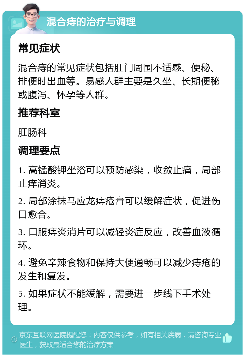 混合痔的治疗与调理 常见症状 混合痔的常见症状包括肛门周围不适感、便秘、排便时出血等。易感人群主要是久坐、长期便秘或腹泻、怀孕等人群。 推荐科室 肛肠科 调理要点 1. 高锰酸钾坐浴可以预防感染，收敛止痛，局部止痒消炎。 2. 局部涂抹马应龙痔疮膏可以缓解症状，促进伤口愈合。 3. 口服痔炎消片可以减轻炎症反应，改善血液循环。 4. 避免辛辣食物和保持大便通畅可以减少痔疮的发生和复发。 5. 如果症状不能缓解，需要进一步线下手术处理。