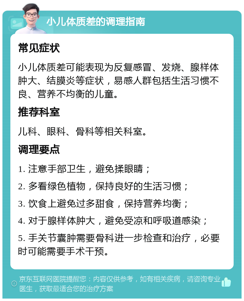 小儿体质差的调理指南 常见症状 小儿体质差可能表现为反复感冒、发烧、腺样体肿大、结膜炎等症状，易感人群包括生活习惯不良、营养不均衡的儿童。 推荐科室 儿科、眼科、骨科等相关科室。 调理要点 1. 注意手部卫生，避免揉眼睛； 2. 多看绿色植物，保持良好的生活习惯； 3. 饮食上避免过多甜食，保持营养均衡； 4. 对于腺样体肿大，避免受凉和呼吸道感染； 5. 手关节囊肿需要骨科进一步检查和治疗，必要时可能需要手术干预。