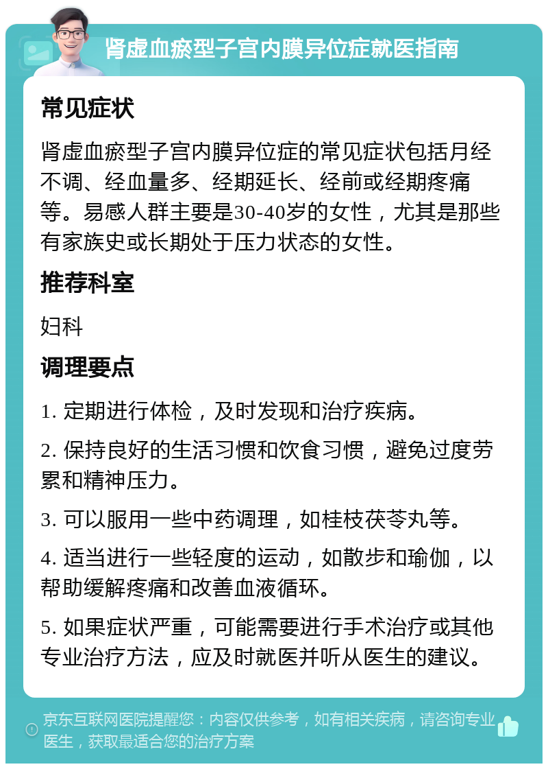 肾虚血瘀型子宫内膜异位症就医指南 常见症状 肾虚血瘀型子宫内膜异位症的常见症状包括月经不调、经血量多、经期延长、经前或经期疼痛等。易感人群主要是30-40岁的女性，尤其是那些有家族史或长期处于压力状态的女性。 推荐科室 妇科 调理要点 1. 定期进行体检，及时发现和治疗疾病。 2. 保持良好的生活习惯和饮食习惯，避免过度劳累和精神压力。 3. 可以服用一些中药调理，如桂枝茯苓丸等。 4. 适当进行一些轻度的运动，如散步和瑜伽，以帮助缓解疼痛和改善血液循环。 5. 如果症状严重，可能需要进行手术治疗或其他专业治疗方法，应及时就医并听从医生的建议。