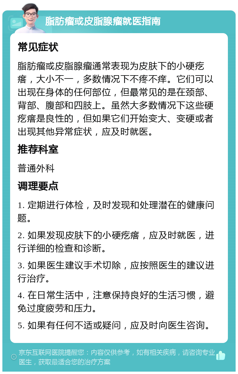 脂肪瘤或皮脂腺瘤就医指南 常见症状 脂肪瘤或皮脂腺瘤通常表现为皮肤下的小硬疙瘩，大小不一，多数情况下不疼不痒。它们可以出现在身体的任何部位，但最常见的是在颈部、背部、腹部和四肢上。虽然大多数情况下这些硬疙瘩是良性的，但如果它们开始变大、变硬或者出现其他异常症状，应及时就医。 推荐科室 普通外科 调理要点 1. 定期进行体检，及时发现和处理潜在的健康问题。 2. 如果发现皮肤下的小硬疙瘩，应及时就医，进行详细的检查和诊断。 3. 如果医生建议手术切除，应按照医生的建议进行治疗。 4. 在日常生活中，注意保持良好的生活习惯，避免过度疲劳和压力。 5. 如果有任何不适或疑问，应及时向医生咨询。