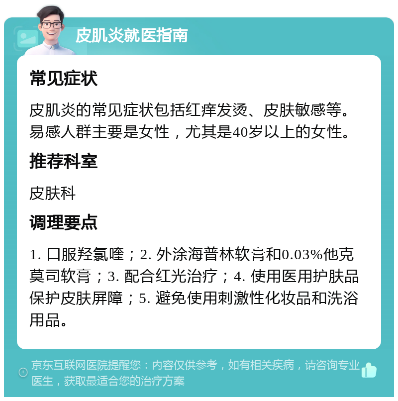 皮肌炎就医指南 常见症状 皮肌炎的常见症状包括红痒发烫、皮肤敏感等。易感人群主要是女性，尤其是40岁以上的女性。 推荐科室 皮肤科 调理要点 1. 口服羟氯喹；2. 外涂海普林软膏和0.03%他克莫司软膏；3. 配合红光治疗；4. 使用医用护肤品保护皮肤屏障；5. 避免使用刺激性化妆品和洗浴用品。