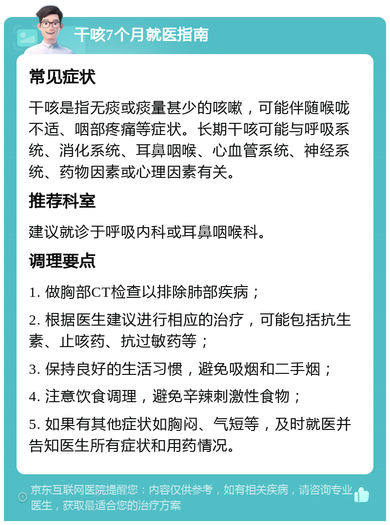 干咳7个月就医指南 常见症状 干咳是指无痰或痰量甚少的咳嗽，可能伴随喉咙不适、咽部疼痛等症状。长期干咳可能与呼吸系统、消化系统、耳鼻咽喉、心血管系统、神经系统、药物因素或心理因素有关。 推荐科室 建议就诊于呼吸内科或耳鼻咽喉科。 调理要点 1. 做胸部CT检查以排除肺部疾病； 2. 根据医生建议进行相应的治疗，可能包括抗生素、止咳药、抗过敏药等； 3. 保持良好的生活习惯，避免吸烟和二手烟； 4. 注意饮食调理，避免辛辣刺激性食物； 5. 如果有其他症状如胸闷、气短等，及时就医并告知医生所有症状和用药情况。