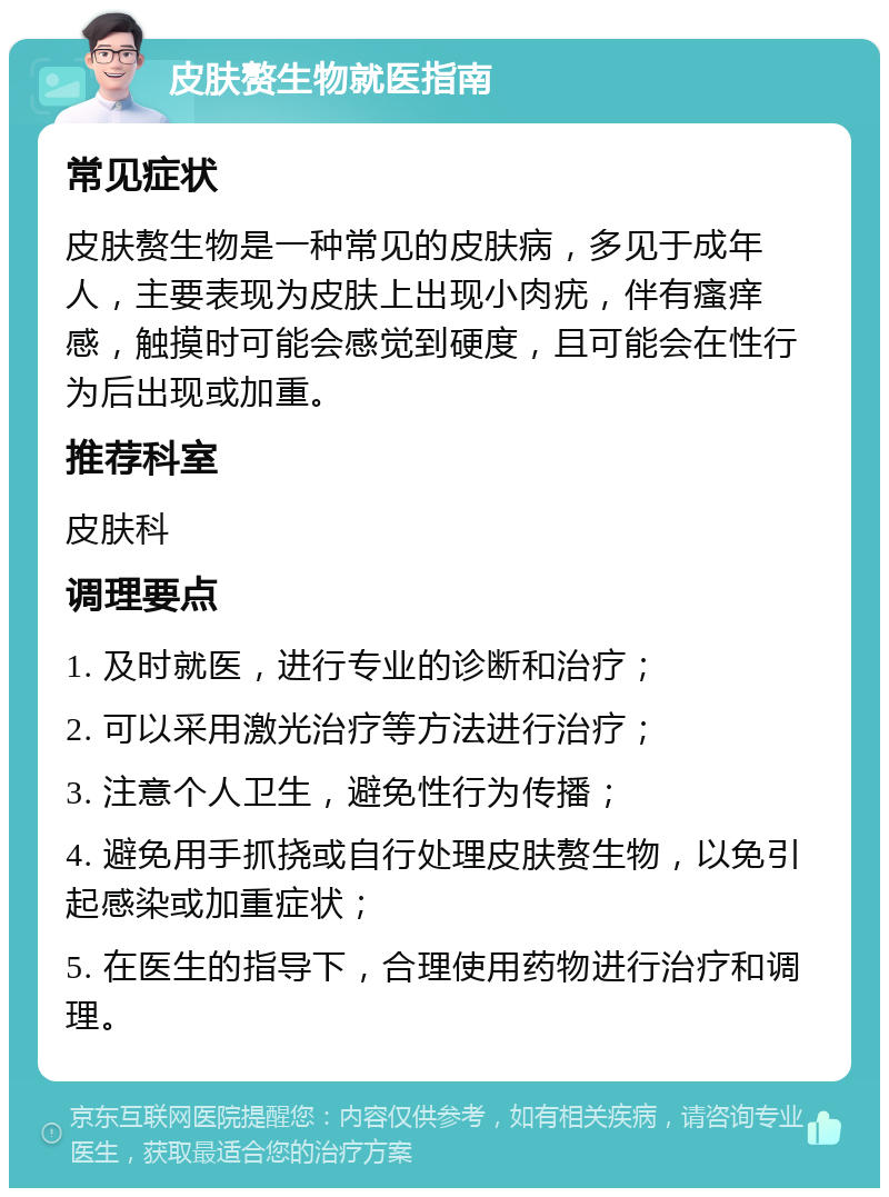 皮肤赘生物就医指南 常见症状 皮肤赘生物是一种常见的皮肤病，多见于成年人，主要表现为皮肤上出现小肉疣，伴有瘙痒感，触摸时可能会感觉到硬度，且可能会在性行为后出现或加重。 推荐科室 皮肤科 调理要点 1. 及时就医，进行专业的诊断和治疗； 2. 可以采用激光治疗等方法进行治疗； 3. 注意个人卫生，避免性行为传播； 4. 避免用手抓挠或自行处理皮肤赘生物，以免引起感染或加重症状； 5. 在医生的指导下，合理使用药物进行治疗和调理。