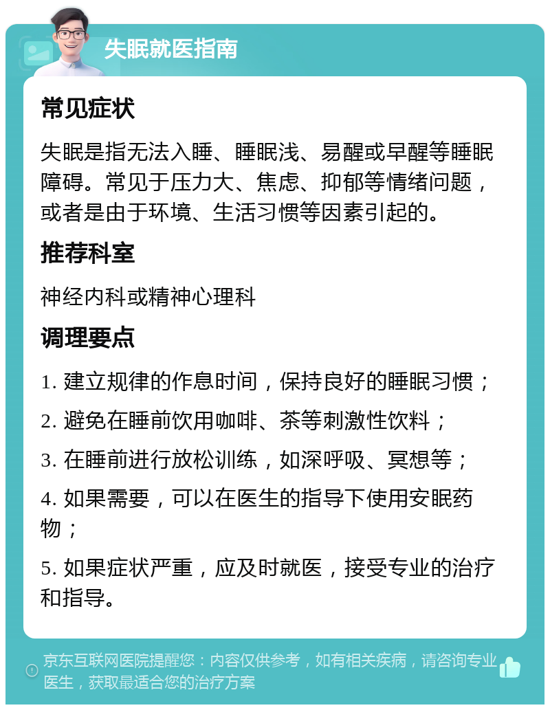 失眠就医指南 常见症状 失眠是指无法入睡、睡眠浅、易醒或早醒等睡眠障碍。常见于压力大、焦虑、抑郁等情绪问题，或者是由于环境、生活习惯等因素引起的。 推荐科室 神经内科或精神心理科 调理要点 1. 建立规律的作息时间，保持良好的睡眠习惯； 2. 避免在睡前饮用咖啡、茶等刺激性饮料； 3. 在睡前进行放松训练，如深呼吸、冥想等； 4. 如果需要，可以在医生的指导下使用安眠药物； 5. 如果症状严重，应及时就医，接受专业的治疗和指导。