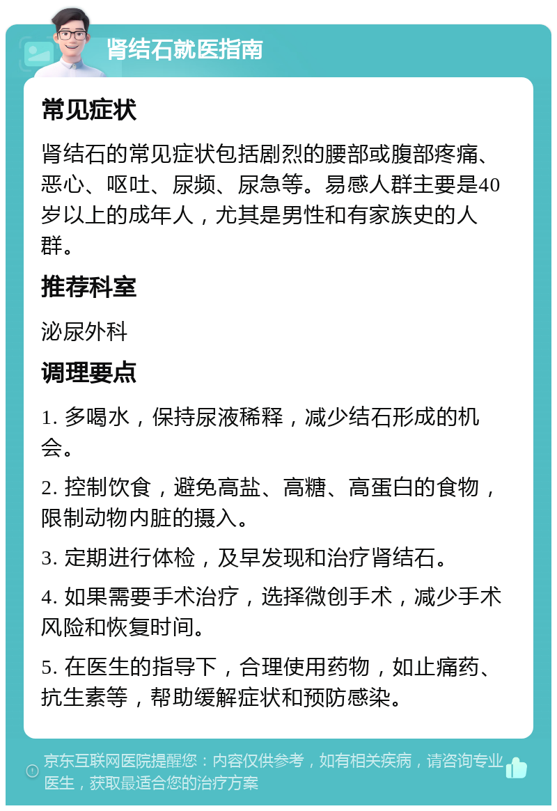 肾结石就医指南 常见症状 肾结石的常见症状包括剧烈的腰部或腹部疼痛、恶心、呕吐、尿频、尿急等。易感人群主要是40岁以上的成年人，尤其是男性和有家族史的人群。 推荐科室 泌尿外科 调理要点 1. 多喝水，保持尿液稀释，减少结石形成的机会。 2. 控制饮食，避免高盐、高糖、高蛋白的食物，限制动物内脏的摄入。 3. 定期进行体检，及早发现和治疗肾结石。 4. 如果需要手术治疗，选择微创手术，减少手术风险和恢复时间。 5. 在医生的指导下，合理使用药物，如止痛药、抗生素等，帮助缓解症状和预防感染。