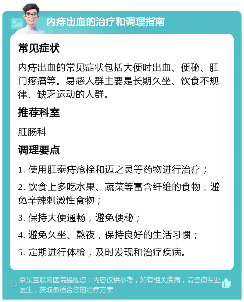 内痔出血的治疗和调理指南 常见症状 内痔出血的常见症状包括大便时出血、便秘、肛门疼痛等。易感人群主要是长期久坐、饮食不规律、缺乏运动的人群。 推荐科室 肛肠科 调理要点 1. 使用肛泰痔疮栓和迈之灵等药物进行治疗； 2. 饮食上多吃水果、蔬菜等富含纤维的食物，避免辛辣刺激性食物； 3. 保持大便通畅，避免便秘； 4. 避免久坐、熬夜，保持良好的生活习惯； 5. 定期进行体检，及时发现和治疗疾病。