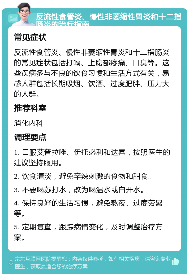 反流性食管炎、慢性非萎缩性胃炎和十二指肠炎的治疗指南 常见症状 反流性食管炎、慢性非萎缩性胃炎和十二指肠炎的常见症状包括打嗝、上腹部疼痛、口臭等。这些疾病多与不良的饮食习惯和生活方式有关，易感人群包括长期吸烟、饮酒、过度肥胖、压力大的人群。 推荐科室 消化内科 调理要点 1. 口服艾普拉唑、伊托必利和达喜，按照医生的建议坚持服用。 2. 饮食清淡，避免辛辣刺激的食物和甜食。 3. 不要喝苏打水，改为喝温水或白开水。 4. 保持良好的生活习惯，避免熬夜、过度劳累等。 5. 定期复查，跟踪病情变化，及时调整治疗方案。