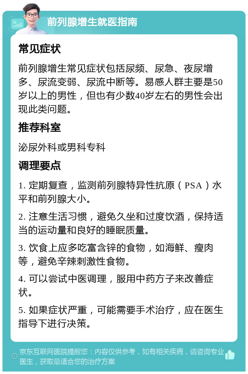 前列腺增生就医指南 常见症状 前列腺增生常见症状包括尿频、尿急、夜尿增多、尿流变弱、尿流中断等。易感人群主要是50岁以上的男性，但也有少数40岁左右的男性会出现此类问题。 推荐科室 泌尿外科或男科专科 调理要点 1. 定期复查，监测前列腺特异性抗原（PSA）水平和前列腺大小。 2. 注意生活习惯，避免久坐和过度饮酒，保持适当的运动量和良好的睡眠质量。 3. 饮食上应多吃富含锌的食物，如海鲜、瘦肉等，避免辛辣刺激性食物。 4. 可以尝试中医调理，服用中药方子来改善症状。 5. 如果症状严重，可能需要手术治疗，应在医生指导下进行决策。